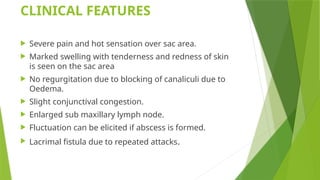 CLINICAL FEATURES
 Severe pain and hot sensation over sac area.
 Marked swelling with tenderness and redness of skin
is seen on the sac area
 No regurgitation due to blocking of canaliculi due to
Oedema.
 Slight conjunctival congestion.
 Enlarged sub maxillary lymph node.
 Fluctuation can be elicited if abscess is formed.
 Lacrimal fistula due to repeated attacks.
 