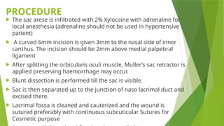 PROCEDURE
 The sac arese is infiltrated with 2% Xylocaine with adrenaline for
local anesthesia (adrenaline should not be used in hypertensive
patient)
 A curved 6mm incision is given 3mm to the nasal side of inner
canthus. The incision should be 2mm above medial palpebral
ligament
 After splitting the orbicularis oculi muscle, Muller’s sac retractor is
applied preserving haemorrhage may occur.
 Blunt dissection is performed till the sac is visible.
 Sac is then separated up to the junction of naso lacrimal duct and
excised there.
 Lacrimal fossa is cleaned and cauterized and the wound is
sutured preferably with continuous subcuticular Sutures for
Cosmetic purpose
 