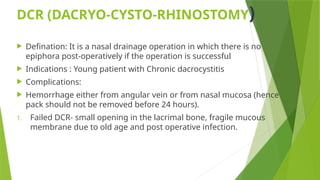 DCR (DACRYO-CYSTO-RHINOSTOMY)
 Defination: It is a nasal drainage operation in which there is no
epiphora post-operatively if the operation is successful
 Indications : Young patient with Chronic dacrocystitis
 Complications:
 Hemorrhage either from angular vein or from nasal mucosa (hence
pack should not be removed before 24 hours).
1. Failed DCR- small opening in the lacrimal bone, fragile mucous
membrane due to old age and post operative infection.
 