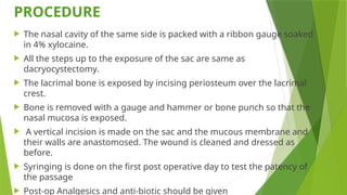 PROCEDURE
 The nasal cavity of the same side is packed with a ribbon gauge soaked
in 4% xylocaine.
 All the steps up to the exposure of the sac are same as
dacryocystectomy.
 The lacrimal bone is exposed by incising periosteum over the lacrimal
crest.
 Bone is removed with a gauge and hammer or bone punch so that the
nasal mucosa is exposed.
 A vertical incision is made on the sac and the mucous membrane and
their walls are anastomosed. The wound is cleaned and dressed as
before.
 Syringing is done on the first post operative day to test the patency of
the passage
 Post-op Analgesics and anti-biotic should be given
 