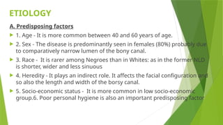 ETIOLOGY
A. Predisposing factors
 1. Age - It is more common between 40 and 60 years of age.
 2. Sex - The disease is predominantly seen in females (80%) probably due
to comparatively narrow lumen of the bony canal.
 3. Race - It is rarer among Negroes than in Whites: as in the former NLD
is shorter, wider and less sinuous
 4. Heredity - It plays an indirect role. It affects the facial configuration and
so also the length and width of the borsy canal.
 5. Socio-economic status - It is more common in low socio-economic
group.6. Poor personal hygiene is also an important predisposing factor
 