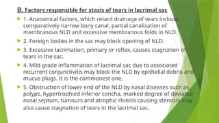 B. Factors responsible for stasis of tears in lacrimal sac
 1. Anatomical factors, which retard drainage of tears include:
comparatively narrow bony canal, partial canalization of
membranous NLD and excessive membranous folds in NLD.
 2. Foreign bodies in the sac may block opening of NLD.
 3. Excessive lacrimation, primary or reflex, causes stagnation of
tears in the sac.
 4. Mild grade inflammation of lacrimal sac due to associated
recurrent conjunctivitis may block the NLD by epithelial debris and
mucus plugs. It is the commonest one.
 5. Obstruction of lower end of the NLD by nasal diseases such as
polyps, hypertrophied inferior concha, marked degree of deviated
nasal septum, tumours and atrophic rhinitis causing stenosis may
also cause stagnation of tears in the lacrimal sac.
 