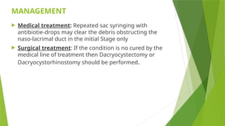 MANAGEMENT
 Medical treatment: Repeated sac syringing with
antibiotie-drops may clear the debris obstructing the
naso-lacrimal duct in the initial Stage only
 Surgical treatment: If the condition is no cured by the
medical line of treatment then Dacryocystectomy or
Dacryocystorhinostomy should be performed.
 