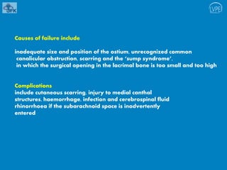 Causes of failure include
inadequate size and position of the ostium, unrecognized common
canalicular obstruction, scarring and the ‘sump syndrome’,
in which the surgical opening in the lacrimal bone is too small and too high
Complications
include cutaneous scarring, injury to medial canthal
structures, haemorrhage, infection and cerebrospinal fluid
rhinorrhoea if the subarachnoid space is inadvertently
entered
 
