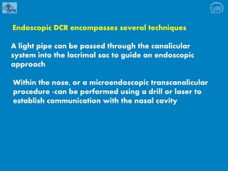 Endoscopic DCR encompasses several techniques
A light pipe can be passed through the canalicular
system into the lacrimal sac to guide an endoscopic
approach
Within the nose, or a microendoscopic transcanalicular
procedure -can be performed using a drill or laser to
establish communication with the nasal cavity
 