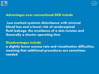 Advantages over conventional DCR include
Less marked systemic disturbance with minimal
blood loss and a lower risk of cerebrospinal
fluid leakage, the avoidance of a skin incision and
Generally a shorter operating time
Disadvantages include
a slightly lower success rate and visualization difficulties,
meaning that additional procedures are sometimes
needed
 
