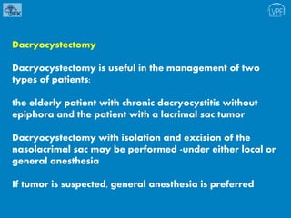 Dacryocystectomy
Dacryocystectomy is useful in the management of two
types of patients:
the elderly patient with chronic dacryocystitis without
epiphora and the patient with a lacrimal sac tumor
Dacryocystectomy with isolation and excision of the
nasolacrimal sac may be performed -under either local or
general anesthesia
If tumor is suspected, general anesthesia is preferred
 