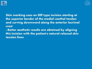 Skin marking uses an Iliff type incision starting at
the superior border of the medial canthal tendon
and curving downward along the anterior lacrimal
crest
--Better aesthetic results are obtained by aligning
this incision with the patient's natural relaxed skin
tension lines
 