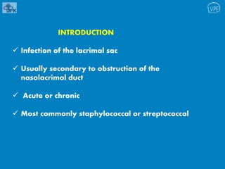 INTRODUCTION
 Infection of the lacrimal sac
 Usually secondary to obstruction of the
nasolacrimal duct
 Acute or chronic
 Most commonly staphylococcal or streptococcal
 