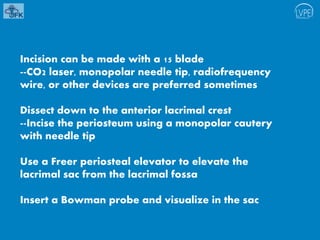 Incision can be made with a 15 blade
--CO2 laser, monopolar needle tip, radiofrequency
wire, or other devices are preferred sometimes
Dissect down to the anterior lacrimal crest
--Incise the periosteum using a monopolar cautery
with needle tip
Use a Freer periosteal elevator to elevate the
lacrimal sac from the lacrimal fossa
Insert a Bowman probe and visualize in the sac
 