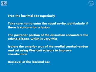 Free the lacrimal sac superiorly
Take care not to enter the nasal cavity, particularly if
there is concern for a lesion
The posterior portion of the dissection encounters the
ethmoid bone, which is very thin
Isolate the anterior crus of the medial canthal tendon
and cut using Westcott scissors to improve
visualization
Removal of the lacrimal sac
 