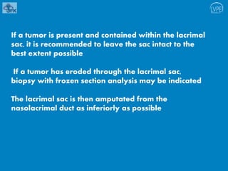 If a tumor is present and contained within the lacrimal
sac, it is recommended to leave the sac intact to the
best extent possible
If a tumor has eroded through the lacrimal sac,
biopsy with frozen section analysis may be indicated
The lacrimal sac is then amputated from the
nasolacrimal duct as inferiorly as possible
 