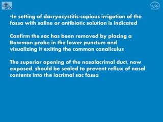 •In setting of dacryocystitis-copious irrigation of the
fossa with saline or antibiotic solution is indicated
Confirm the sac has been removed by placing a
Bowman probe in the lower punctum and
visualizing it exiting the common canaliculus
The superior opening of the nasolacrimal duct, now
exposed, should be sealed to prevent reflux of nasal
contents into the lacrimal sac fossa
 