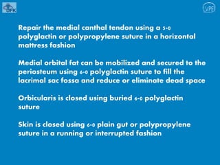 Repair the medial canthal tendon using a 5-0
polyglactin or polypropylene suture in a horizontal
mattress fashion
Medial orbital fat can be mobilized and secured to the
periosteum using 6-0 polyglactin suture to fill the
lacrimal sac fossa and reduce or eliminate dead space
Orbicularis is closed using buried 6-0 polyglactin
suture
Skin is closed using 6-0 plain gut or polypropylene
suture in a running or interrupted fashion
 