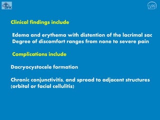 Clinical findings include
Edema and erythema with distention of the lacrimal sac
Degree of discomfort ranges from none to severe pain
Complications include
Dacryocystocele formation
Chronic conjunctivitis, and spread to adjacent structures
(orbital or facial cellulitis)
 