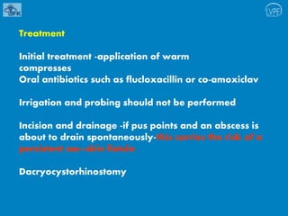 Treatment
Initial treatment -application of warm
compresses
Oral antibiotics such as flucloxacillin or co-amoxiclav
Irrigation and probing should not be performed
Incision and drainage -if pus points and an abscess is
about to drain spontaneously-this carries the risk of a
persistent sac–skin fistula
Dacryocystorhinostomy
 