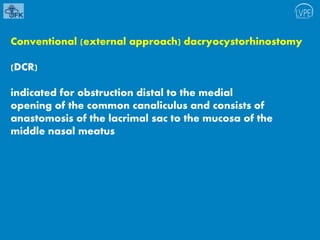 Conventional (external approach) dacryocystorhinostomy
(DCR)
indicated for obstruction distal to the medial
opening of the common canaliculus and consists of
anastomosis of the lacrimal sac to the mucosa of the
middle nasal meatus
 