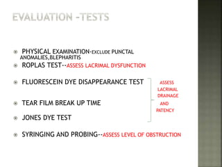  PHYSICAL EXAMINATION-EXCLUDE PUNCTAL
ANOMALIES,BLEPHARITIS
 ROPLAS TEST--ASSESS LACRIMAL DYSFUNCTION
 FLUORESCEIN DYE DISAPPEARANCE TEST ASSESS
LACRIMAL
DRAINAGE
 TEAR FILM BREAK UP TIME AND
PATENCY
 JONES DYE TEST
 SYRINGING AND PROBING--ASSESS LEVEL OF OBSTRUCTION
 