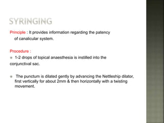 Principle : It provides information regarding the patency
of canalicular system.
Procedure :
 1-2 drops of topical anaesthesia is instilled into the
conjunctival sac.
 The punctum is dilated gently by advancing the Nettleship dilator,
first vertically for about 2mm & then horizontally with a twisting
movement.
 