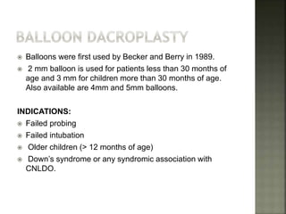  Balloons were first used by Becker and Berry in 1989.
 2 mm balloon is used for patients less than 30 months of
age and 3 mm for children more than 30 months of age.
Also available are 4mm and 5mm balloons.
INDICATIONS:
 Failed probing
 Failed intubation
 Older children (> 12 months of age)
 Down’s syndrome or any syndromic association with
CNLDO.
 