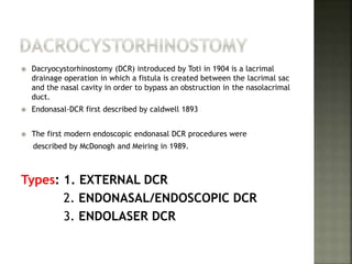  Dacryocystorhinostomy (DCR) introduced by Toti in 1904 is a lacrimal
drainage operation in which a fistula is created between the lacrimal sac
and the nasal cavity in order to bypass an obstruction in the nasolacrimal
duct.
 Endonasal-DCR first described by caldwell 1893
 The first modern endoscopic endonasal DCR procedures were
described by McDonogh and Meiring in 1989.
Types: 1. EXTERNAL DCR
2. ENDONASAL/ENDOSCOPIC DCR
3. ENDOLASER DCR
 