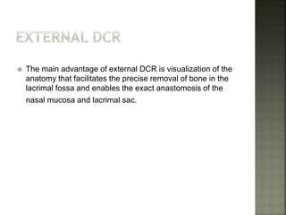  The main advantage of external DCR is visualization of the
anatomy that facilitates the precise removal of bone in the
lacrimal fossa and enables the exact anastomosis of the
nasal mucosa and lacrimal sac.
 
