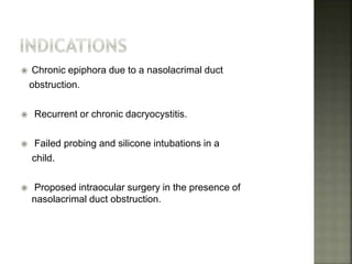  Chronic epiphora due to a nasolacrimal duct
obstruction.
 Recurrent or chronic dacryocystitis.
 Failed probing and silicone intubations in a
child.
 Proposed intraocular surgery in the presence of
nasolacrimal duct obstruction.
 