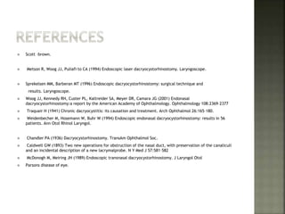  Scott –brown.
 Metson R, Woog JJ, Puliafi to CA (1994) Endoscopic laser dacryocystorhinostomy. Laryngoscope.
 Sprekelsen MM, Barberan MT (1996) Endoscopic dacryocystorhinostomy: surgical technique and
results. Laryngoscope.
 Woog JJ, Kennedy RH, Custer PL, Kaltreider SA, Meyer DR, Camara JG (2001) Endonasal
dacryocystorhinostomy:a report by the American Academy of Ophthalmology. Ophthalmology 108:2369–2377
 Traquair H (1941) Chronic dacryocystitis: its causation and treatment. Arch Ophthalmol 26:165–180.
 Weidenbecher M, Hosemann W, Buhr W (1994) Endoscopic endonasal dacryocystorhinostomy: results in 56
patients. Ann Otol Rhinol Laryngol.
 Chandler PA (1936) Dacryocystorhinostomy. TransAm Ophthalmol Soc.
 Caldwell GW (1893) Two new operations for obstruction of the nasal duct, with preservation of the canaliculi
and an incidental description of a new lacrymalprobe. N Y Med J 57:581–582
 McDonogh M, Meiring JH (1989) Endoscopic transnasal dacryocystorhinostomy. J Laryngol Otol
 Parsons disease of eye.
 