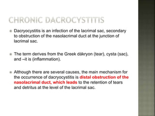  Dacryocystitis is an infection of the lacrimal sac, secondary
to obstruction of the nasolacrimal duct at the junction of
lacrimal sac.
 The term derives from the Greek dákryon (tear), cysta (sac),
and –it is (inflammation).
 Although there are several causes, the main mechanism for
the occurrence of dacryocystitis is distal obstruction of the
nasolacrimal duct, which leads to the retention of tears
and detritus at the level of the lacrimal sac.
 