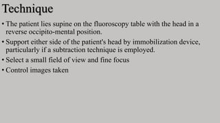 Technique
• The patient lies supine on the fluoroscopy table with the head in a
reverse occipito-mental position.
• Support either side of the patient's head by immobilization device,
particularly if a subtraction technique is employed.
• Select a small field of view and fine focus
• Control images taken
 