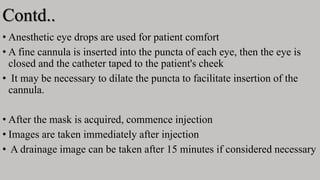 Contd..
• Anesthetic eye drops are used for patient comfort
• A fine cannula is inserted into the puncta of each eye, then the eye is
closed and the catheter taped to the patient's cheek
• It may be necessary to dilate the puncta to facilitate insertion of the
cannula.
• After the mask is acquired, commence injection
• Images are taken immediately after injection
• A drainage image can be taken after 15 minutes if considered necessary
 
