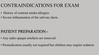 CONTRAINDICATIONS FOR EXAM
• History of contrast media allergies .
• Severe inflammation of the salivary ducts .
PATIENT PREPARATION:-
• Any radio opaque artefacts are removed
• Premedication usually not required but children may require sedation
 