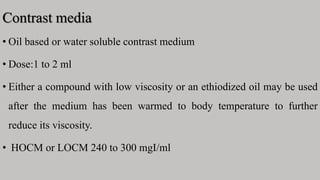 Contrast media
• Oil based or water soluble contrast medium
• Dose:1 to 2 ml
• Either a compound with low viscosity or an ethiodized oil may be used
after the medium has been warmed to body temperature to further
reduce its viscosity.
• HOCM or LOCM 240 to 300 mgI/ml
 