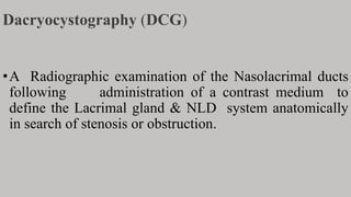 Dacryocystography (DCG)
•A Radiographic examination of the Nasolacrimal ducts
following administration of a contrast medium to
define the Lacrimal gland & NLD system anatomically
in search of stenosis or obstruction.
 