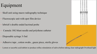 Equipment
• Skull unit using macro radiography technique
• Fluoroscopic unit with spot film device
• lebrich’s double ended lacrimal probe
• Cannula 18G blunt needle and polythene catheter
• Disposable syringe 3-5ml
• Adhesive tape , cotton swabs , gauze piece, sterile gloves
• Lemon or ascorbic acid tablets to produce reflux stimulation of saliva before taking clear radiograph Overhead light
 