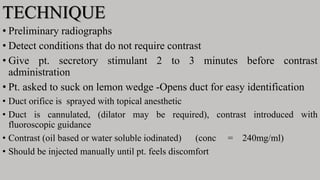 TECHNIQUE
• Preliminary radiographs
• Detect conditions that do not require contrast
• Give pt. secretory stimulant 2 to 3 minutes before contrast
administration
• Pt. asked to suck on lemon wedge -Opens duct for easy identification
• Duct orifice is sprayed with topical anesthetic
• Duct is cannulated, (dilator may be required), contrast introduced with
fluoroscopic guidance
• Contrast (oil based or water soluble iodinated) (conc = 240mg/ml)
• Should be injected manually until pt. feels discomfort
 