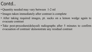 Contd..
• Quantity needed may vary between 1-2 ml
• Images taken immediately after contrast is complete
• After taking required images, pt. sucks on a lemon wedge again to
evacuate contrast
• Take post-procedure(delayed) radiographs after 5 minutes to confirm
evacuation of contrast/ demonstrate any residual contrast
 