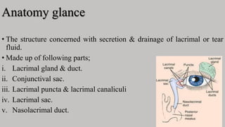 Anatomy glance
• The structure concerned with secretion & drainage of lacrimal or tear
fluid.
• Made up of following parts;
i. Lacrimal gland & duct.
ii. Conjunctival sac.
iii. Lacrimal puncta & lacrimal canaliculi
iv. Lacrimal sac.
v. Nasolacrimal duct.
 