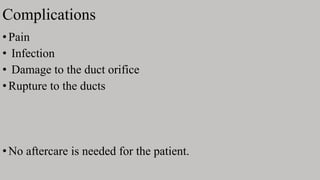 Complications
•Pain
• Infection
• Damage to the duct orifice
•Rupture to the ducts
•No aftercare is needed for the patient.
 