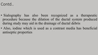 Contd..
• Sialography has also been recognized as a therapeutic
procedure because the dilation of the ductal system produced
during study may aid in the drainage of ductal debris
• Also, iodine which is used as a contrast media has beneficial
antiseptic properties
 