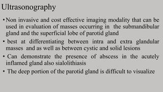 Ultrasonography
•Non invasive and cost effective imaging modality that can be
used in evaluation of masses occurring in the submandibular
gland and the superficial lobe of parotid gland
• best at differentiating between intra and extra glandular
masses and as well as between cystic and solid lesions
• Can demonstrate the presence of abscess in the acutely
inflamed gland also sialolithiasis
• The deep portion of the parotid gland is difficult to visualize
 