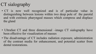 CT sialography
• CT is now well recognized and is of particular value in
distinguishing between lesions within two deep pole of the parotid
and with extrinsic pharyngeal masses which compress and displace
the gland
• Ultrafast CT and three dimensional –image CT sialography have
been effective for visualization of masses
• The disadvantage of CT includes radiation exposure, administration
of the contrast media for enhancement, and potential scatter from
dental restorations.
 