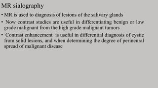 MR sialography
• MR is used to diagnosis of lesions of the salivary glands
• Now contrast studies are useful in differentiating benign or low
grade malignant from the high grade malignant tumors
• Contrast enhancement is useful in differential diagnosis of cystic
from solid lesions, and when determining the degree of perineural
spread of malignant disease
 