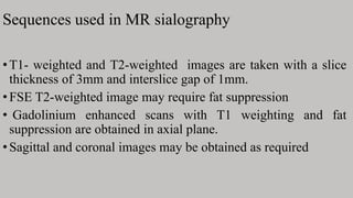Sequences used in MR sialography
•T1- weighted and T2-weighted images are taken with a slice
thickness of 3mm and interslice gap of 1mm.
•FSE T2-weighted image may require fat suppression
• Gadolinium enhanced scans with T1 weighting and fat
suppression are obtained in axial plane.
•Sagittal and coronal images may be obtained as required
 