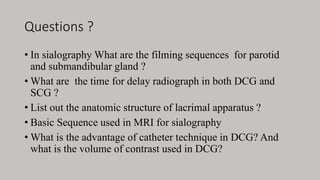 Questions ?
• In sialography What are the filming sequences for parotid
and submandibular gland ?
• What are the time for delay radiograph in both DCG and
SCG ?
• List out the anatomic structure of lacrimal apparatus ?
• Basic Sequence used in MRI for sialography
• What is the advantage of catheter technique in DCG? And
what is the volume of contrast used in DCG?
 