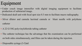 Equipment
• Under couch image intensifier with digital imaging equipment to facilitate
production of subtracted image.
• Dedicated skull unit with focal spot size 0.3 mm to facilitate macro radiography.
 Silver dilator and cannula lacrimal cannula or blunt needle with polythene
catheter
 A 22 G/18G polyvinylchloride tubing catheter
 The catheter technique has the advantage that the examination can be performed
on both sides simultaneously, and films can be taken during the injection.
 Disposable syringe (3-5)ml
 