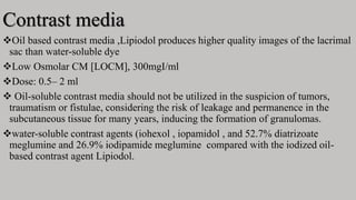 Contrast media
Oil based contrast media ,Lipiodol produces higher quality images of the lacrimal
sac than water-soluble dye
Low Osmolar CM [LOCM], 300mgI/ml
Dose: 0.5– 2 ml
 Oil-soluble contrast media should not be utilized in the suspicion of tumors,
traumatism or fistulae, considering the risk of leakage and permanence in the
subcutaneous tissue for many years, inducing the formation of granulomas.
water-soluble contrast agents (iohexol , iopamidol , and 52.7% diatrizoate
meglumine and 26.9% iodipamide meglumine compared with the iodized oil-
based contrast agent Lipiodol.
 