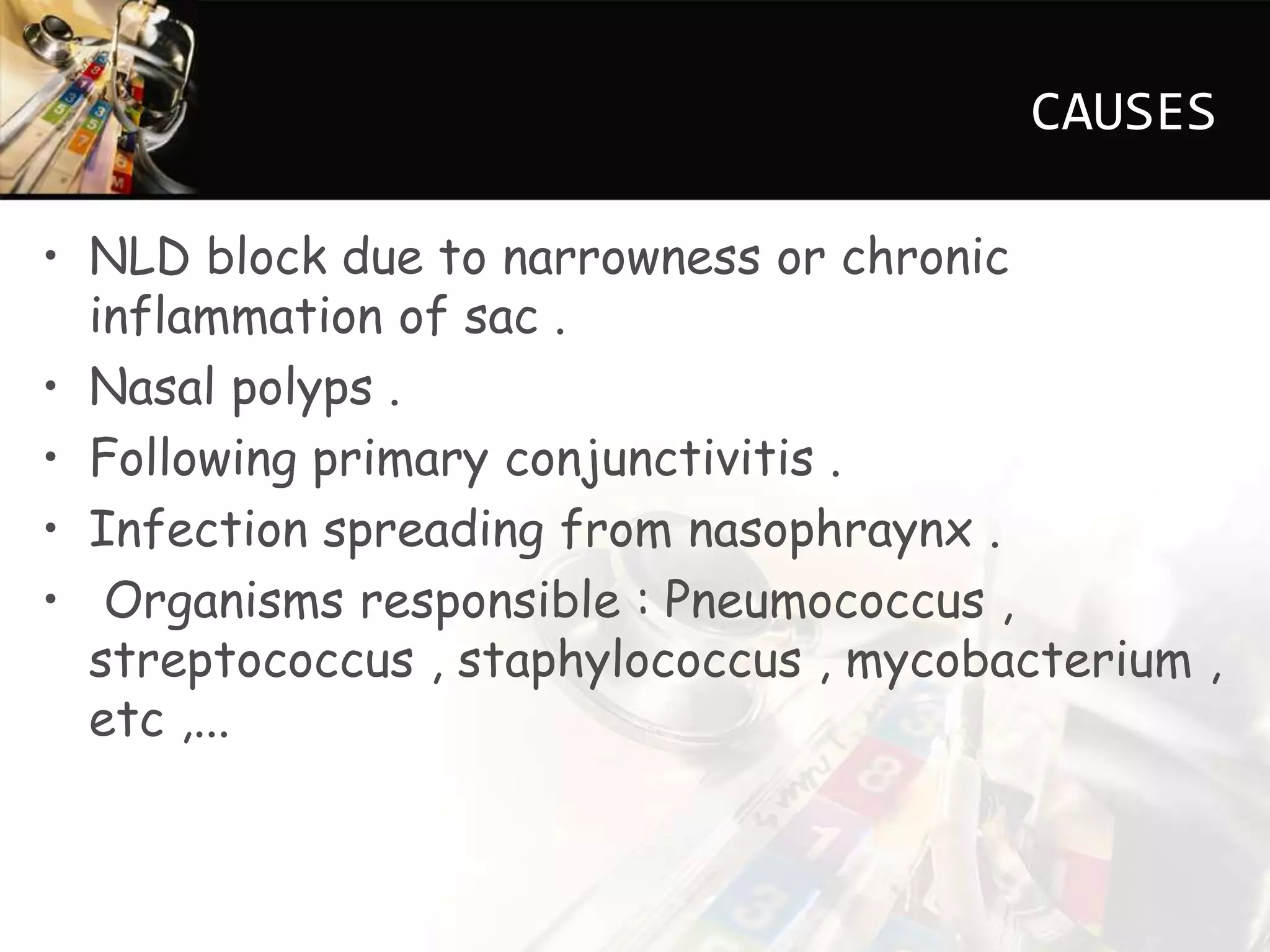 CAUSES
• NLD block due to narrowness or chronic
inflammation of sac .
• Nasal polyps .
• Following primary conjunctivitis .
• Infection spreading from nasophraynx .
• Organisms responsible : Pneumococcus ,
streptococcus , staphylococcus , mycobacterium ,
etc ,...