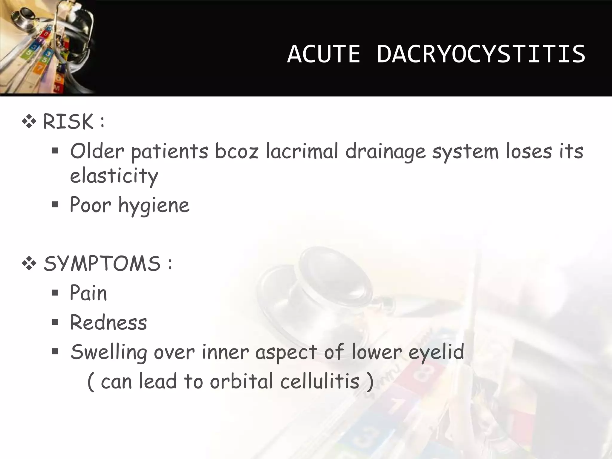 ACUTE DACRYOCYSTITIS
RISK :
Older patients bcoz lacrimal drainage system loses its
elasticity
Poor hygiene
SYMPTOMS :
Pain
Redness
Swelling over inner aspect of lower eyelid
( can lead to orbital cellulitis )