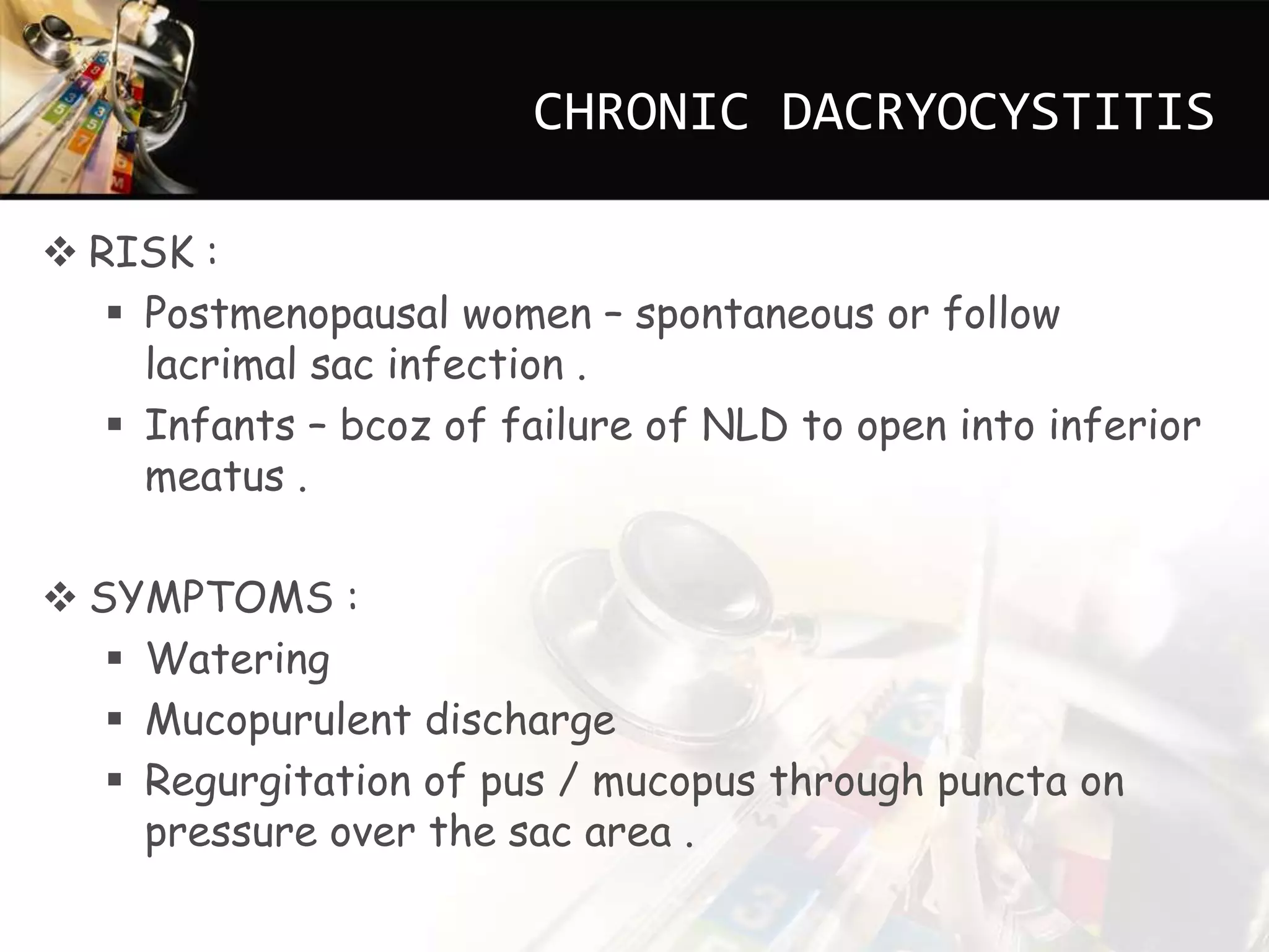 CHRONIC DACRYOCYSTITIS
RISK :
Postmenopausal women – spontaneous or follow
lacrimal sac infection .
Infants – bcoz of failure of NLD to open into inferior
meatus .
SYMPTOMS :
Watering
Mucopurulent discharge
Regurgitation of pus / mucopus through puncta on
pressure over the sac area .